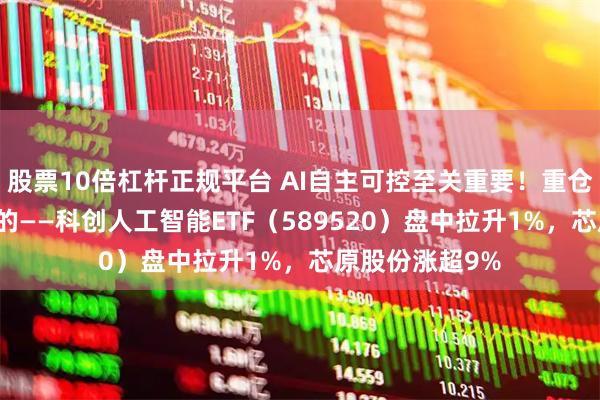 股票10倍杠杆正规平台 AI自主可控至关重要！重仓国产AI产业链的——科创人工智能ETF（589520）盘中拉升1%，芯原股份涨超9%