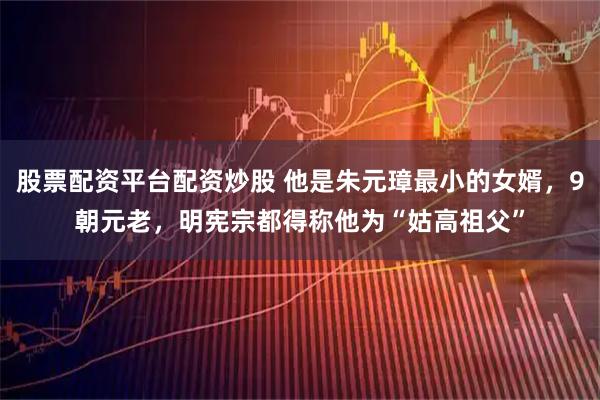 股票配资平台配资炒股 他是朱元璋最小的女婿，9朝元老，明宪宗都得称他为“姑高祖父”