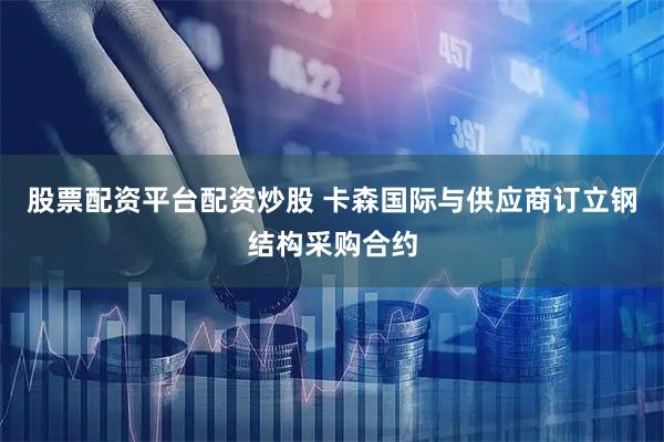 股票配资平台配资炒股 卡森国际与供应商订立钢结构采购合约