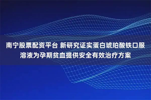 南宁股票配资平台 新研究证实蛋白琥珀酸铁口服溶液为孕期贫血提供安全有效治疗方案