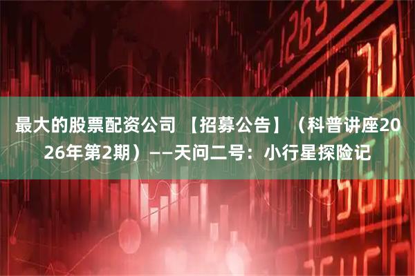 最大的股票配资公司 【招募公告】（科普讲座2026年第2期）——天问二号：小行星探险记