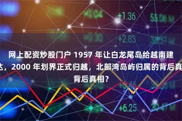 网上配资炒股门户 1957 年让白龙尾岛给越南建雷达，2000 年划界正式归越，北部湾岛屿归属的背后真相？