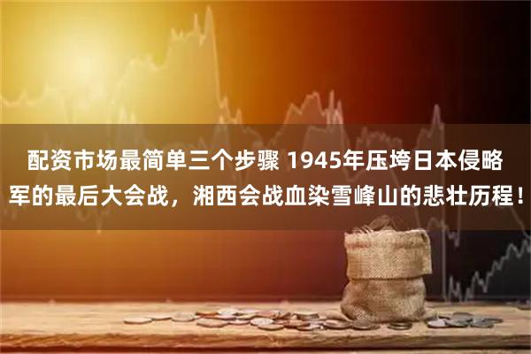 配资市场最简单三个步骤 1945年压垮日本侵略军的最后大会战，湘西会战血染雪峰山的悲壮历程！