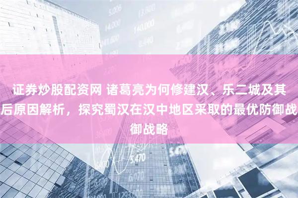 证券炒股配资网 诸葛亮为何修建汉、乐二城及其背后原因解析，探究蜀汉在汉中地区采取的最优防御战略