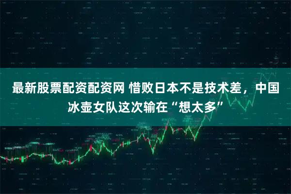 最新股票配资配资网 惜败日本不是技术差，中国冰壶女队这次输在“想太多”