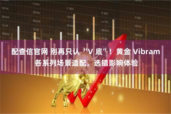 配查信官网 别再只认 “V 底”！黄金 Vibram 各系列场景适配，选错影响体验