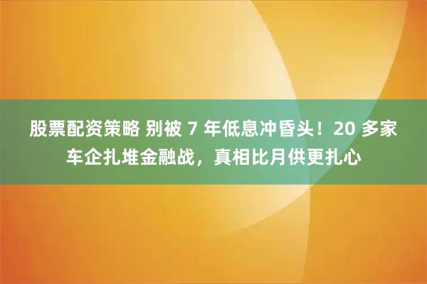 股票配资策略 别被 7 年低息冲昏头！20 多家车企扎堆金融战，真相比月供更扎心