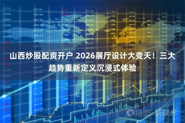 山西炒股配资开户 2026展厅设计大变天！三大趋势重新定义沉浸式体验