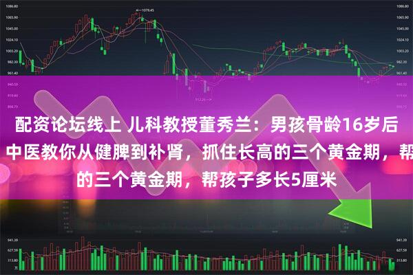 配资论坛线上 儿科教授董秀兰：男孩骨龄16岁后最多只长2cm？中医教你从健脾到补肾，抓住长高的三个黄金期，帮孩子多长5厘米